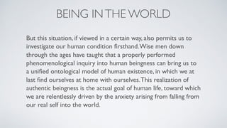 BEING INTHE WORLD
But this situation, if viewed in a certain way, also permits us to
investigate our human condition ﬁrsthand.Wise men down
through the ages have taught that a properly performed
phenomenological inquiry into human beingness can bring us to
a uniﬁed ontological model of human existence, in which we at
last ﬁnd ourselves at home with ourselves.This realization of
authentic beingness is the actual goal of human life, toward which
we are relentlessly driven by the anxiety arising from falling from
our real self into the world.
 