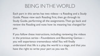 BEING INTHE WORLD
Each part in this series has two videos—a Reading and a Study
Guide. Please view each Reading ﬁrst, then go through its
Study Guide, performing all the assignments.Then go back and
review the Reading and note how its meaning has changed for
you.
If you follow these instructions, including reviewing the videos
in the previous series—Foundations and Becoming Genius—
you will experience tremendous relief.You will ﬁnally
understand that life is a play, the world is a stage, and that you
have the right to write your part as you see ﬁt.
 