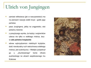 Ulrich von Jungingen
 zamiast relikwiarza (jak w rzeczywistości) ma
na piersiach naszyty wielki krzyż - godło jego
państwa
 pasa Jungingena, jakby na urągowisko, wisi
pokaźny różaniec
 z powyższego wynika, że każdy z wojowników
uderza nie tylko w wielkiego mistrza, lecz
w całe państwo krzyżackie
 wbrew wybrzydzaniom niektórych krytyków,
dość nienaturalny ruch wierzchowca wielkiego
mistrza, jest autentyczny – Matejko podpatrzył
go u „zbuntowanego” konia oficera
austriackiego na ulicach współczesnego mu
Krakowa
 