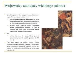 Wojownicy atakujący wielkiego mistrza
 Żmudzin, poganin, który przypomina chrześcijaninowi
o popełnionym przezeń wiarołomstwu
 uderza kopią włóczni św. Maurycego - tą samą,
którą na znak przyjaźni i pojednania cesarz Otto III
w 1000 roku przekazał Bolesławowi Chrobremu.
 Krzyżak, miast nawracać pogan, postępował
wbrew chrześcijańskim zasadom, o czym w
ostatniej jego chwili życia przypomina właśnie
pogardzany i tępiony przezeń poganin
 Kat
 uderza toporem (w rzeczywistości jest to
ceremonialny toporek saskich górników z XVII
wieku)
 Tak więc wyrok na wielkim mistrzu Zakonu
Krzyżackiego wykonują ludzie z plebsu – ci, którzy byli
przez Krzyżaków najbardziej gnębieni, a przy tym
dalecy od zakłamania, nawet intuicyjnie rozróżniający
dobro od zła
 