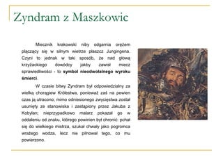 Zyndram z Maszkowic
Miecznik krakowski niby odgarnia orężem
plączący się w silnym wietrze płaszcz Jungingena.
Czyni to jednak w taki sposób, że nad głową
krzyżackiego dowódcy jakby zawisł miecz
sprawiedliwości - to symbol nieodwołalnego wyroku
śmierci.
W czasie bitwy Zyndram był odpowiedzialny za
wielką chorągiew Królestwa, ponieważ zaś na pewien
czas ją utracono, mimo odniesionego zwycięstwa został
usunięty ze stanowiska i zastąpiony przez Jakuba z
Kobylan; nieprzypadkowo malarz pokazał go w
oddaleniu od znaku, którego powinien był chronić: pchał
się do wielkiego mistrza, szukał chwały jako pogromca
wrażego wodza, lecz nie pilnował tego, co mu
powierzono.
 