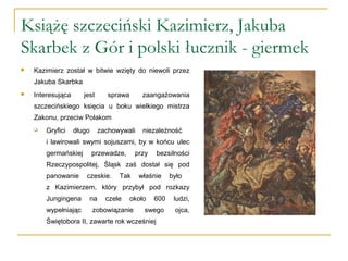 Książę szczeciński Kazimierz, Jakuba
Skarbek z Gór i polski łucznik - giermek
 Kazimierz został w bitwie wzięty do niewoli przez
Jakuba Skarbka
 Interesująca jest sprawa zaangażowania
szczecińskiego księcia u boku wielkiego mistrza
Zakonu, przeciw Polakom
 Gryfici długo zachowywali niezależność
i lawirowali swymi sojuszami, by w końcu ulec
germańskiej przewadze, przy bezsilności
Rzeczypospolitej, Śląsk zaś dostał się pod
panowanie czeskie. Tak właśnie było
z Kazimierzem, który przybył pod rozkazy
Jungingena na czele około 600 ludzi,
wypełniając zobowiązanie swego ojca,
Świętobora II, zawarte rok wcześniej
 