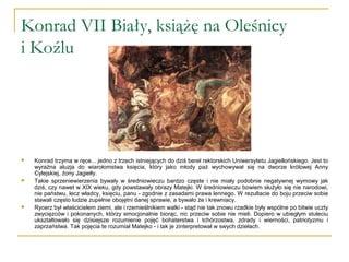 Konrad VII Biały, książę na Oleśnicy
i Koźlu
 Konrad trzyma w ręce... jedno z trzech istniejących do dziś bereł rektorskich Uniwersytetu Jagiellońskiego. Jest to
wyraźna aluzja do wiarołomstwa księcia, który jako młody paź wychowywał się na dworze królowej Anny
Cylejskiej, żony Jagiełły.
 Takie sprzeniewierzenia bywały w średniowieczu bardzo częste i nie miały podobnie negatywnej wymowy jak
dziś, czy nawet w XIX wieku, gdy powstawały obrazy Matejki. W średniowieczu bowiem służyło się nie narodowi,
nie państwu, lecz władcy, księciu, panu - zgodnie z zasadami prawa lennego. W rezultacie do boju przeciw sobie
stawali często ludzie zupełnie obojętni danej sprawie, a bywało że i krewniacy.
 Rycerz był właścicielem ziemi, ale i rzemieślnikiem walki - stąd nie tak znowu rzadkie były wspólne po bitwie uczty
zwycięzców i pokonanych, którzy emocjonalnie biorąc, nic przeciw sobie nie mieli. Dopiero w ubiegłym stuleciu
ukształtowało się dzisiejsze rozumienie pojęć bohaterstwa i tchórzostwa, zdrady i wierności, patriotyzmu i
zaprzaństwa. Tak pojęcia te rozumiał Matejko - i tak je zinterpretował w swych dziełach.
 