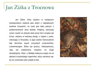 Jan Żiżka z Trocnowa
Jan Żiżka, który dopiero w następnym
dziesięcioleciu zasłynie jako jeden z największych
wodzów husyckich, na razie jest tylko jednym z
podkomendnych Jana Sokoła. Potężny, barczysty
rycerz czeski na obrazie idzie przez tłum wrogów jak
burza, odziany w łuskową zbroję, z rogiem u pasa.
Uderzając w Krzyżaka, w jego osobie równocześnie
bije stronnika swych przyszłych przeciwników,
Luksemburgów. Żiżka był groźny, niebezpieczny,
więc też wielokrotnie nasyłano na niego
skrytobójców. Więc i u Matejki waleczny wojak ma za
plecami krzyżackiego najemnika, który zamierza się,
by mu znienacka wbić sztylet w bok.
 