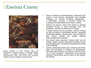 Zawisza Czarny
 Rycerz z Garbowa (w Sandomierskiem) uderzeniem kopii
zmiata z konia komtura gniewskiego Jana Grabiego
(hrabiego) von Wenden wcześniej posądzanego
o tchórzostwo, ponieważ w otoczeniu Ulricha von
Jungingena odradzał podejmowanie wojny z Polską.
 Zawisza był rycerzem, jakich wielu krążyło po dworach
ówczesnej Europy, a którzy stanowiąc wzór cnót
wszelakich, zawodowo uczestniczyli w turniejach.
 Z czasem Zawisza stał się symbolem, wzorcem, którego
na ogół nie wiązano z jakimkolwiek dworem, najczęściej
bywał jednak gościem Luksemburgów - stąd na obrazie w
jego ubiorze znalazła się zapinka płaszcza
przypominająca order austriacki.
 Gdy jednak wojna wybuchła, Zawisza stawił się pod
rozkazy Jagiełły i wszedł w skład grupy dziewięciu rycerzy
przedchorągiewnych, stanowiących bezpośrednią ochronę
znaku Królestwa.
 Zawisza matejkowski odziany jest i uzbrojony dość lekko,
jakby miał przystąpić do jednego ze zwyczajowych,
rutynowych dlań turniejów, a nie do boju na śmierć i życie.
To, co czynił zawodowo i okazjonalnie, teraz wykonuje
spokojnie i beznamiętnie, ale tym razem nie dla nagrody,
lecz dla idei.
Szymon Kobyliński w swych analizach „Bitwy pod
Grunwaldem” przyrównuje postać i zachowanie Zawiszy
Czarnego do działań reprezentanta polskiej drużyny
międzynarodowej, który spod obcych barw klubowych
przybywa do kraju, by wystąpić w ojczystej drużynie.
 