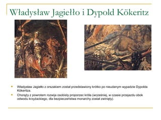 Władysław Jagiełło i Dypold Kökeritz
 Władysław Jagiełło z orszakiem został przedstawiony krótko po nieudanym wypadzie Dypolda
Kökeritza.
 Chorąży z powrotem rozwija osobisty proporzec króla (wcześniej, w czasie przejazdu obok
odwodu krzyżackiego, dla bezpieczeństwa monarchy został zwinięty).
 