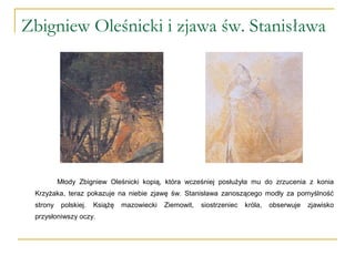 Zbigniew Oleśnicki i zjawa św. Stanisława
Młody Zbigniew Oleśnicki kopią, która wcześniej posłużyła mu do zrzucenia z konia
Krzyżaka, teraz pokazuje na niebie zjawę św. Stanisława zanoszącego modły za pomyślność
strony polskiej. Książę mazowiecki Ziemowit, siostrzeniec króla, obserwuje zjawisko
przysłoniwszy oczy.
 