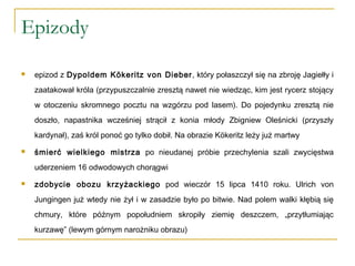 Epizody
 epizod z Dypoldem Kökeritz von Dieber, który połaszczył się na zbroję Jagiełły i
zaatakował króla (przypuszczalnie zresztą nawet nie wiedząc, kim jest rycerz stojący
w otoczeniu skromnego pocztu na wzgórzu pod lasem). Do pojedynku zresztą nie
doszło, napastnika wcześniej strącił z konia młody Zbigniew Oleśnicki (przyszły
kardynał), zaś król ponoć go tylko dobił. Na obrazie Kökeritz leży już martwy
 śmierć wielkiego mistrza po nieudanej próbie przechylenia szali zwycięstwa
uderzeniem 16 odwodowych chorągwi
 zdobycie obozu krzyżackiego pod wieczór 15 lipca 1410 roku. Ulrich von
Jungingen już wtedy nie żył i w zasadzie było po bitwie. Nad polem walki kłębią się
chmury, które późnym popołudniem skropiły ziemię deszczem, „przytłumiając
kurzawę” (lewym górnym narożniku obrazu)
 