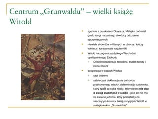Centrum „Grunwaldu” – wielki książę
Witold
 zgodnie z przekazem Długosza, Matejko podniósł
go do rangi naczelnego dowódcy oddziałów
sprzymierzonych
 niewiele akcentów militarnych w ubiorze: kolczy
kołnierz i karacenowe nagolenniki
 Witold na pograniczu dzikiego Wschodu i
cywilizowanego Zachodu
 Orient reprezentuje karacena, kształt tarczy i
perski miecz
 desperacja w oczach Witolda
 szał bitewny
 ostateczna deklaracja nie do końca
przekonanego władcy, determinacja człowieka,
który spalił za sobą mosty, który nawet nie dba
o swoją stabilność w siodle - jako że nie ma
na świecie jeźdźca, który pozostałby na
skaczącym koniu w takiej pozycji jak Witold w
matejkowskim „Grunwaldzie”
 