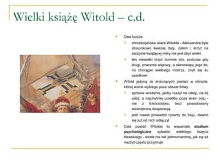 Wielki książę Witold – c.d.
 Dwa krzyże
 chrześcijańska wiara Witolda - Aleksandra była
stosunkowo świeżej daty, zatem i krzyż na
szczycie książęcej mitry nie jest zbyt wielki
 ten niewielki krzyż dumnie stoi, podczas gdy
drugi, znacznie większy, a stanowiący jego tło,
na chorągwi wielkiego mistrza, chyli się ku
upadkowi
 Witold jedyną ze znaczących postaci w obrazie,
której wzrok wybiega poza obszar bitwy
 sprawia wrażenie, jakby ruszył na oślep, na bij
zabij, a najchętniej uciekłby poza teren boju -
nie z tchórzostwa, lecz powodowany
wewnętrzną desperacją
 jeśli nawet prowadził rycerzy do boju, dawno
się już od nich odłączył
 Cała postać Witolda to wspaniałe studium
psychologiczne sylwetki wielkiego księcia
litewskiego - wcale nie tak jednoznacznej, jak się aż
nazbyt często przyjmuje
 