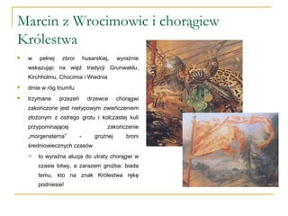 Marcin z Wrocimowic i chorągiew
Królestwa
 w pełnej zbroi husarskiej, wyraźnie
wskazując na więź tradycji Grunwaldu,
Kirchholmu, Chocimia i Wiednia
 dmie w róg triumfu
 trzymane przezeń drzewce chorągwi
zakończone jest nietypowym zwieńczeniem
złożonym z ostrego grotu i kolczastej kuli
przypominającej zakończenie
„morgensterna” - groźnej broni
średniowiecznych czasów
 to wyraźna aluzja do utraty chorągwi w
czasie bitwy, a zarazem groźba: biada
temu, kto na znak Królestwa rękę
podniesie!
 