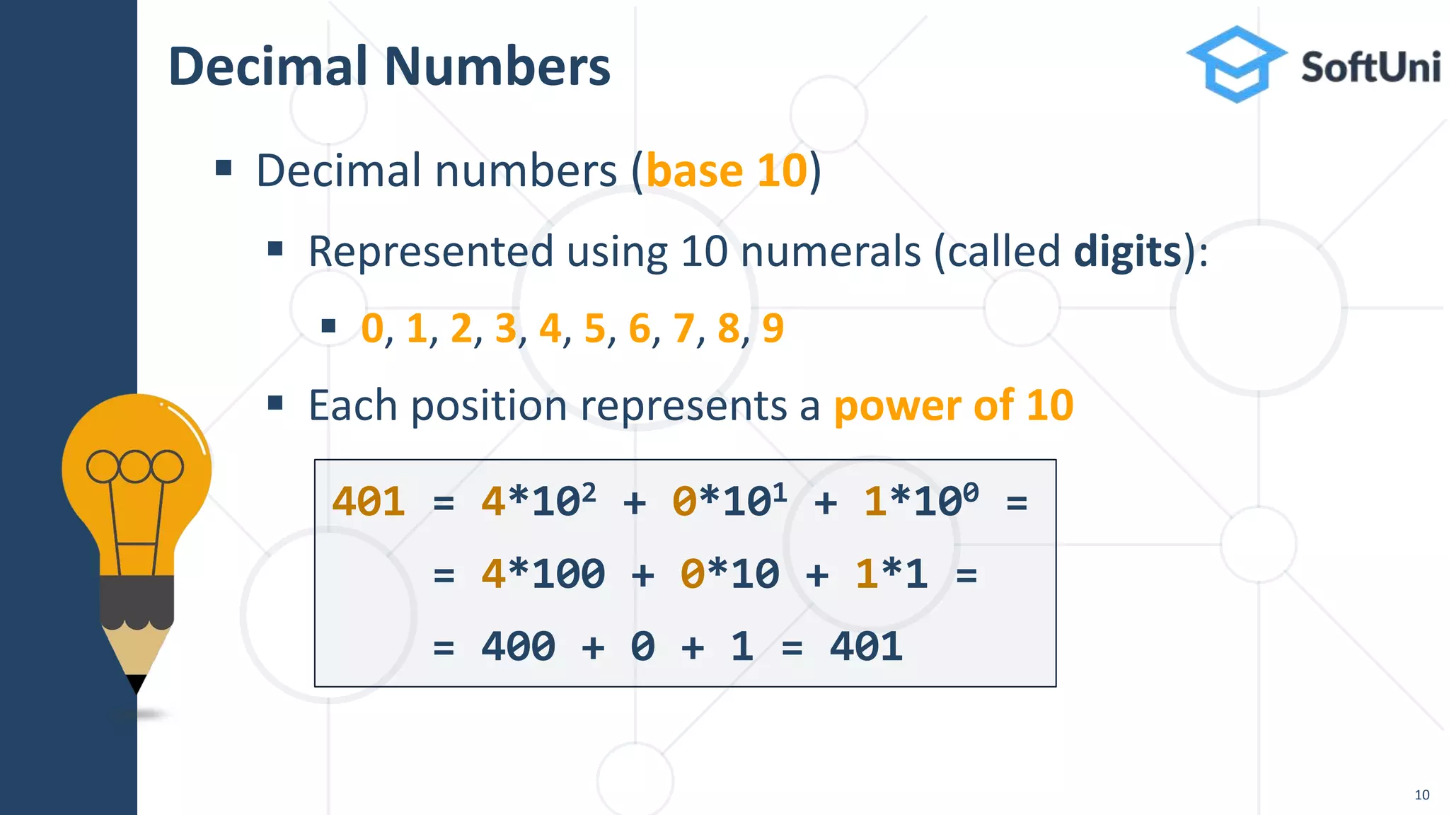 Decimal Numbers
 Decimal numbers (base 10)
 Represented using 10 numerals (called digits):
 0, 1, 2, 3, 4, 5, 6, 7, 8, 9
 Each position represents a power of 10
401 = 4*102 + 0*101 + 1*100 =
= 4*100 + 0*10 + 1*1 =
= 400 + 0 + 1 = 401
10
 