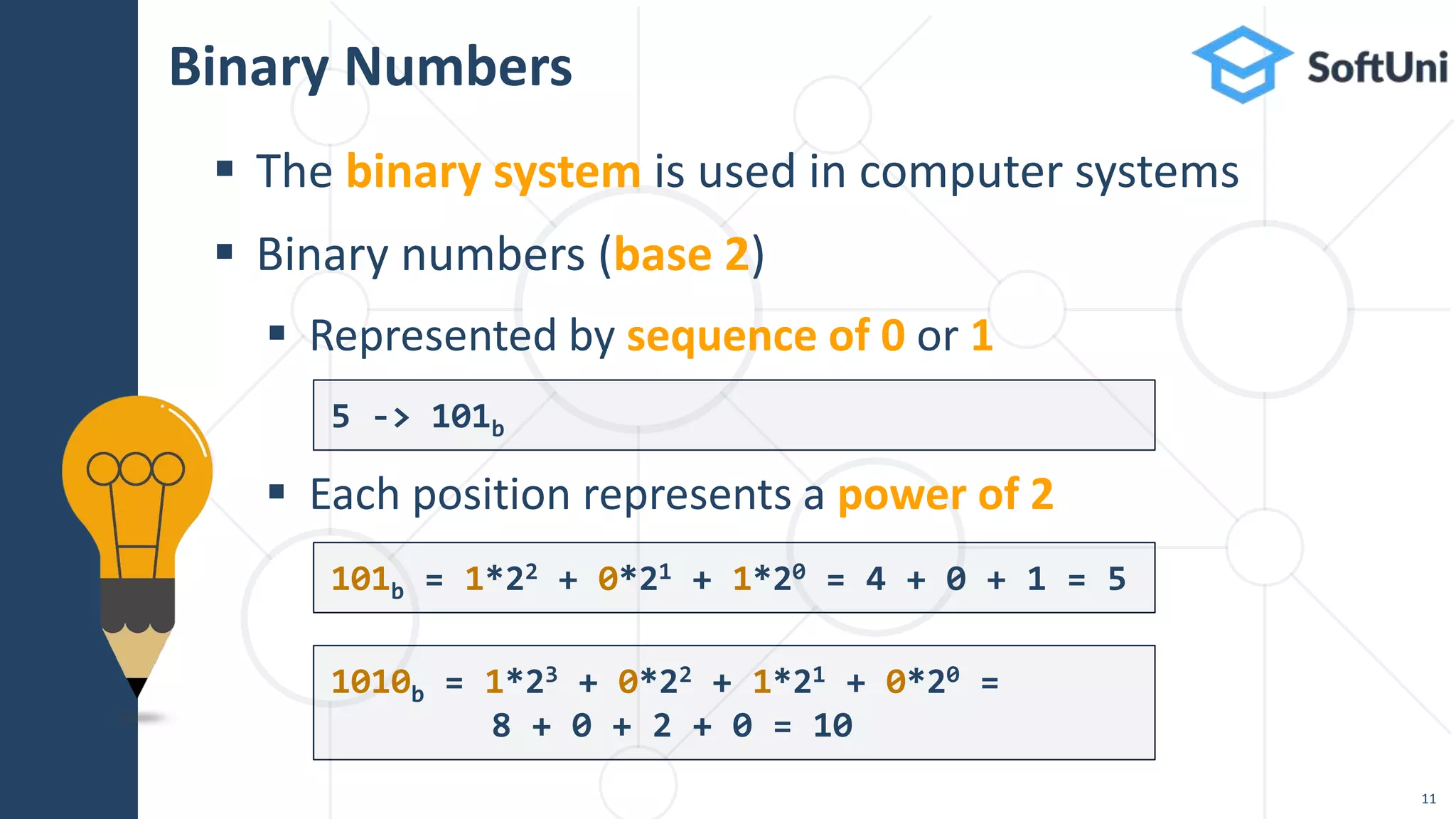 Binary Numbers
 The binary system is used in computer systems
 Binary numbers (base 2)
 Represented by sequence of 0 or 1
 Each position represents a power of 2
5 -> 101b
101b = 1*22 + 0*21 + 1*20 = 4 + 0 + 1 = 5
11
1010b = 1*23 + 0*22 + 1*21 + 0*20 =
8 + 0 + 2 + 0 = 10
 