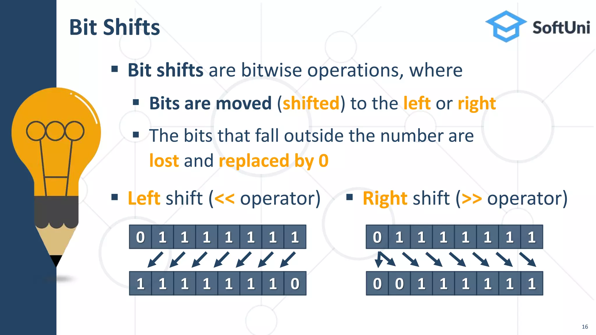  Bit shifts are bitwise operations, where
 Bits are moved (shifted) to the left or right
 The bits that fall outside the number are
lost and replaced by 0
Bit Shifts
16
 Left shift (<< operator)  Right shift (>> operator)
0 1 1 1 1 1 1 1
1 1 1 1 1 1 1 0
0 1 1 1 1 1 1 1
0 0 1 1 1 1 1 1
 