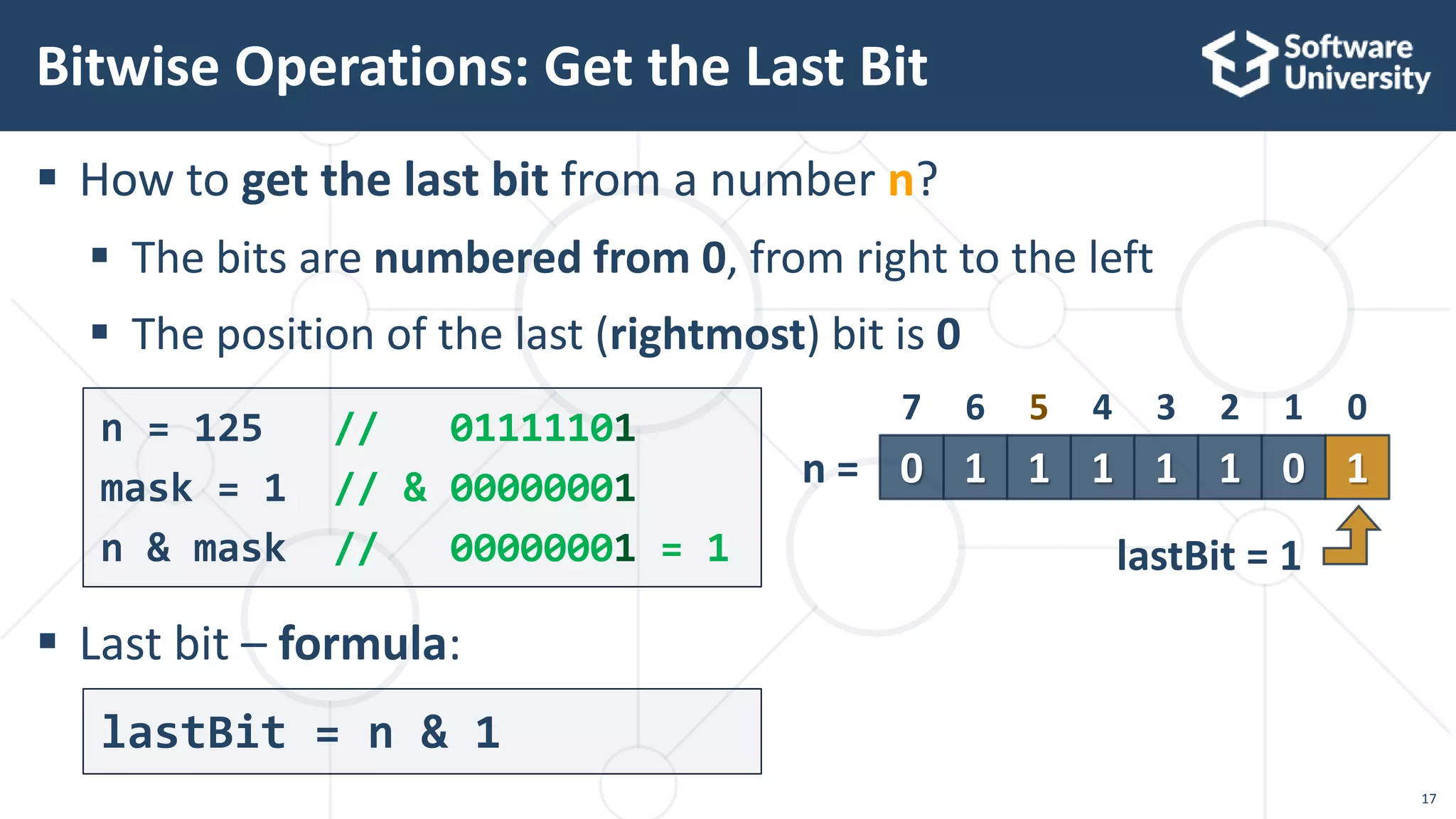  How to get the last bit from a number n?
 The bits are numbered from 0, from right to the left
 The position of the last (rightmost) bit is 0
 Last bit – formula:
Bitwise Operations: Get the Last Bit
n = 125 // 01111101
mask = 1 // & 00000001
n & mask // 00000001 = 1
17
lastBit = n & 1
1 1 1 0 10 1 1
4 3 2 1 07 6 5
n =
lastBit = 1
 