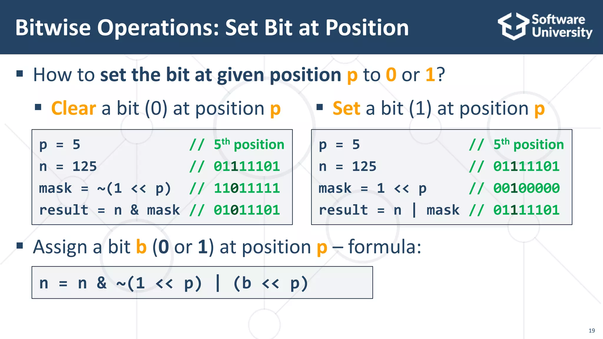  How to set the bit at given position p to 0 or 1?
 Assign a bit b (0 or 1) at position p – formula:
Bitwise Operations: Set Bit at Position
p = 5 // 5th position
n = 125 // 01111101
mask = ~(1 << p) // 11011111
result = n & mask // 01011101
p = 5 // 5th position
n = 125 // 01111101
mask = 1 << p // 00100000
result = n | mask // 01111101
19
 Clear a bit (0) at position p  Set a bit (1) at position p
n = n & ~(1 << p) | (b << p)
 