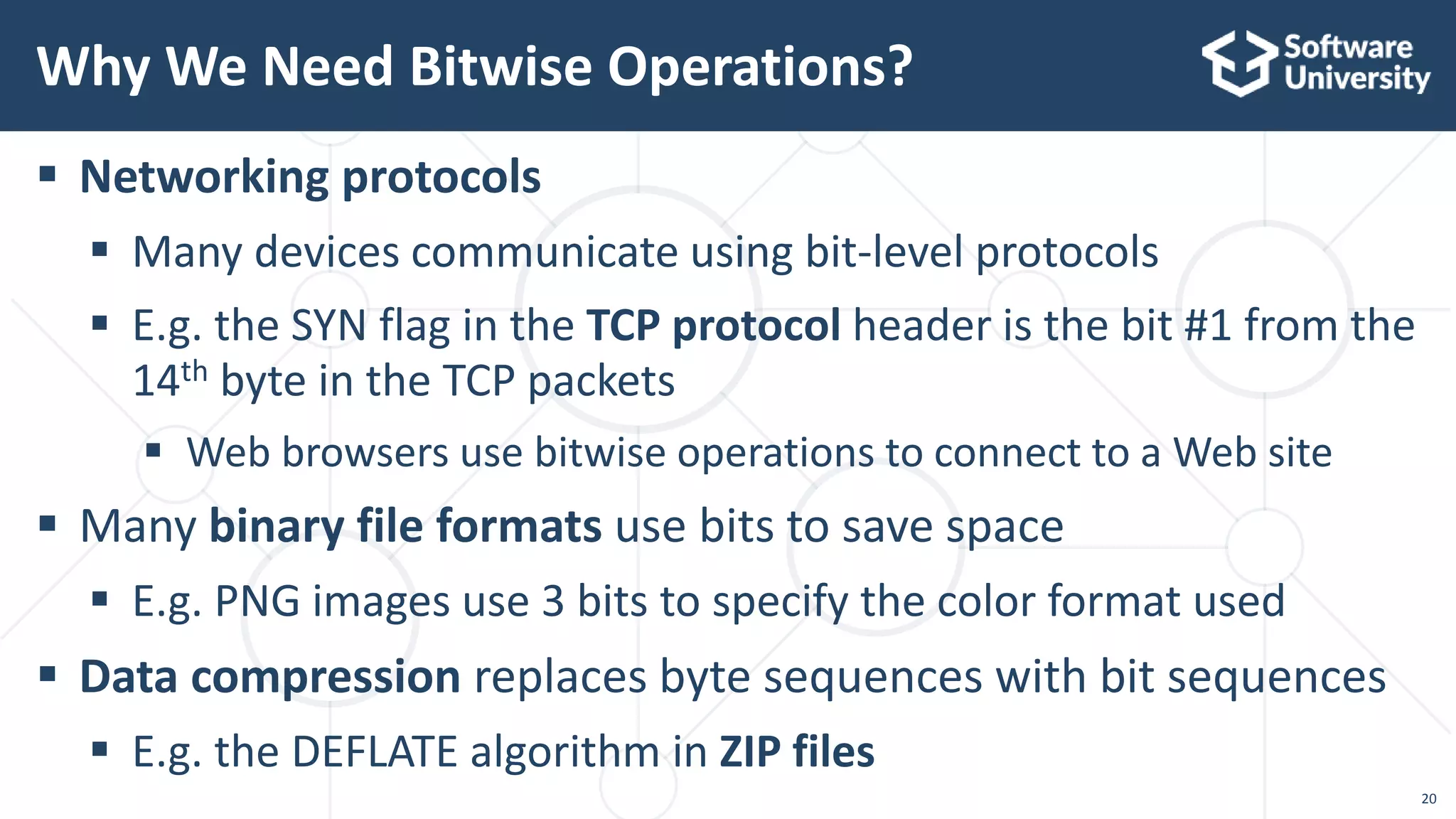 20
 Networking protocols
 Many devices communicate using bit-level protocols
 E.g. the SYN flag in the TCP protocol header is the bit #1 from the
14th byte in the TCP packets
 Web browsers use bitwise operations to connect to a Web site
 Many binary file formats use bits to save space
 E.g. PNG images use 3 bits to specify the color format used
 Data compression replaces byte sequences with bit sequences
 E.g. the DEFLATE algorithm in ZIP files
Why We Need Bitwise Operations?
 