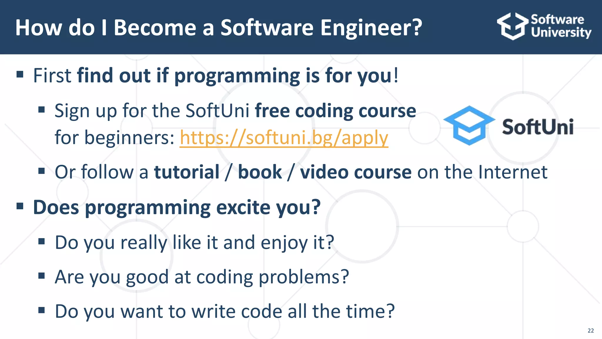  First find out if programming is for you!
 Sign up for the SoftUni free coding course
for beginners: https://softuni.bg/apply
 Or follow a tutorial / book / video course on the Internet
 Does programming excite you?
 Do you really like it and enjoy it?
 Are you good at coding problems?
 Do you want to write code all the time?
How do I Become a Software Engineer?
22
 