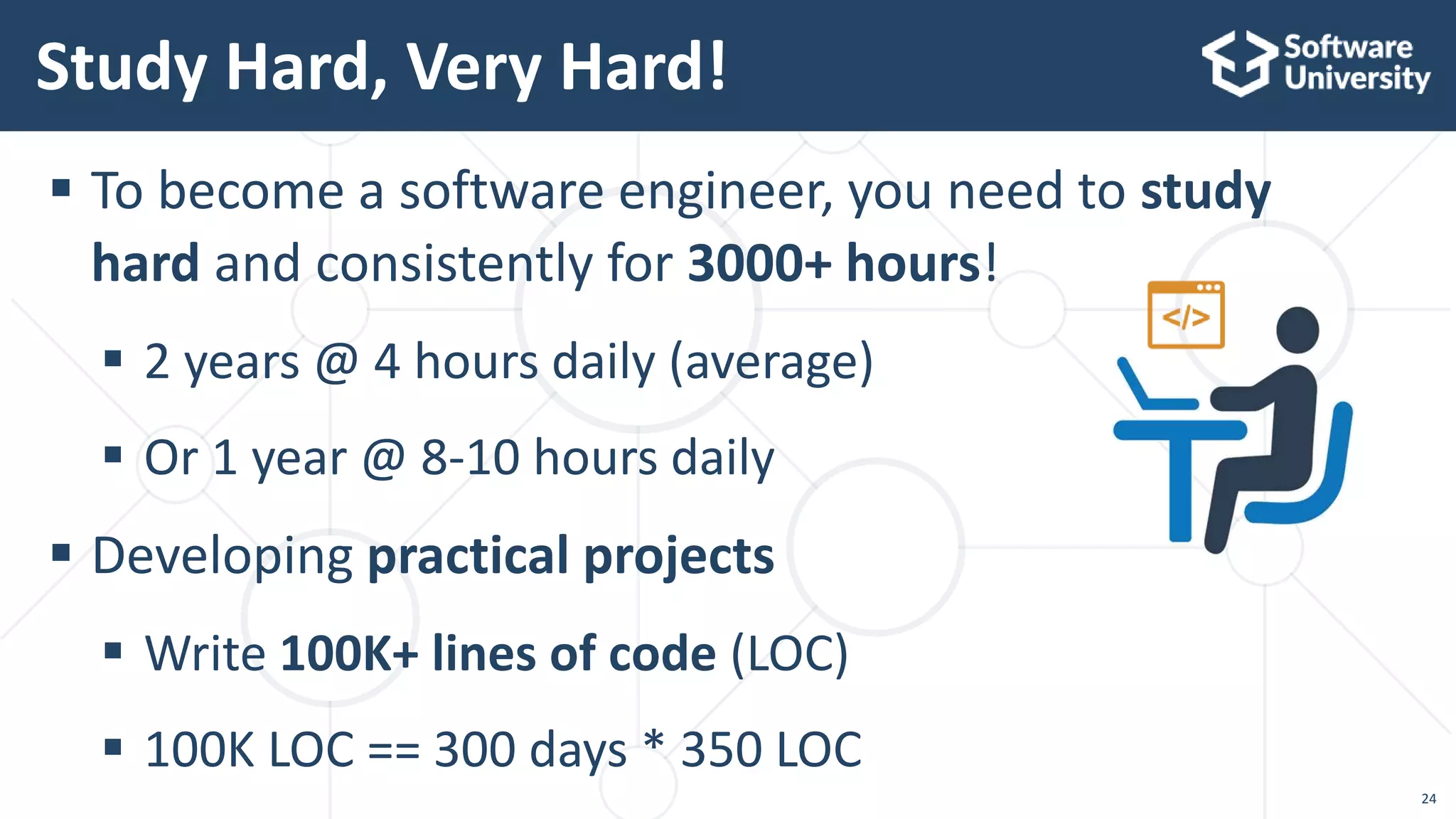  To become a software engineer, you need to study
hard and consistently for 3000+ hours!
 2 years @ 4 hours daily (average)
 Or 1 year @ 8-10 hours daily
 Developing practical projects
 Write 100K+ lines of code (LOC)
 100K LOC == 300 days * 350 LOC
Study Hard, Very Hard!
24
 