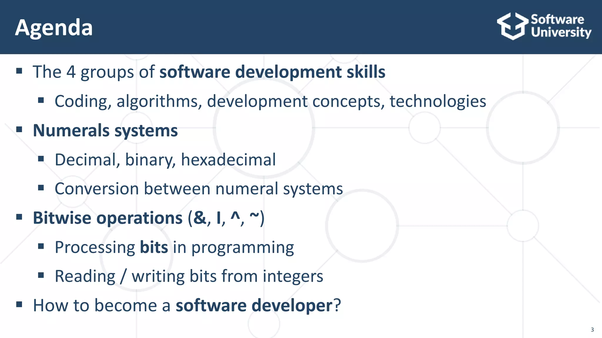 3
 The 4 groups of software development skills
 Coding, algorithms, development concepts, technologies
 Numerals systems
 Decimal, binary, hexadecimal
 Conversion between numeral systems
 Bitwise operations (&, I, ^, ~)
 Processing bits in programming
 Reading / writing bits from integers
 How to become a software developer?
Agenda
 