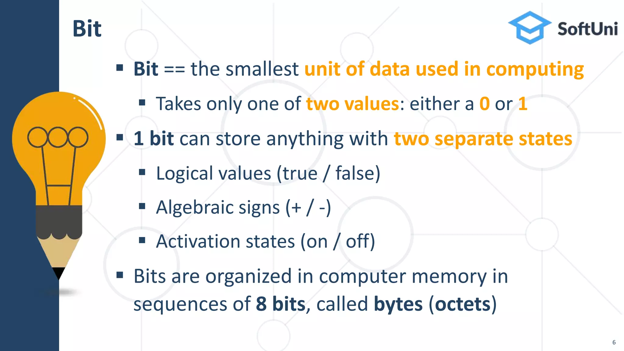  Bit == the smallest unit of data used in computing
 Takes only one of two values: either a 0 or 1
 1 bit can store anything with two separate states
 Logical values (true / false)
 Algebraic signs (+ / -)
 Activation states (on / off)
 Bits are organized in computer memory in
sequences of 8 bits, called bytes (octets)
Bit
6
 