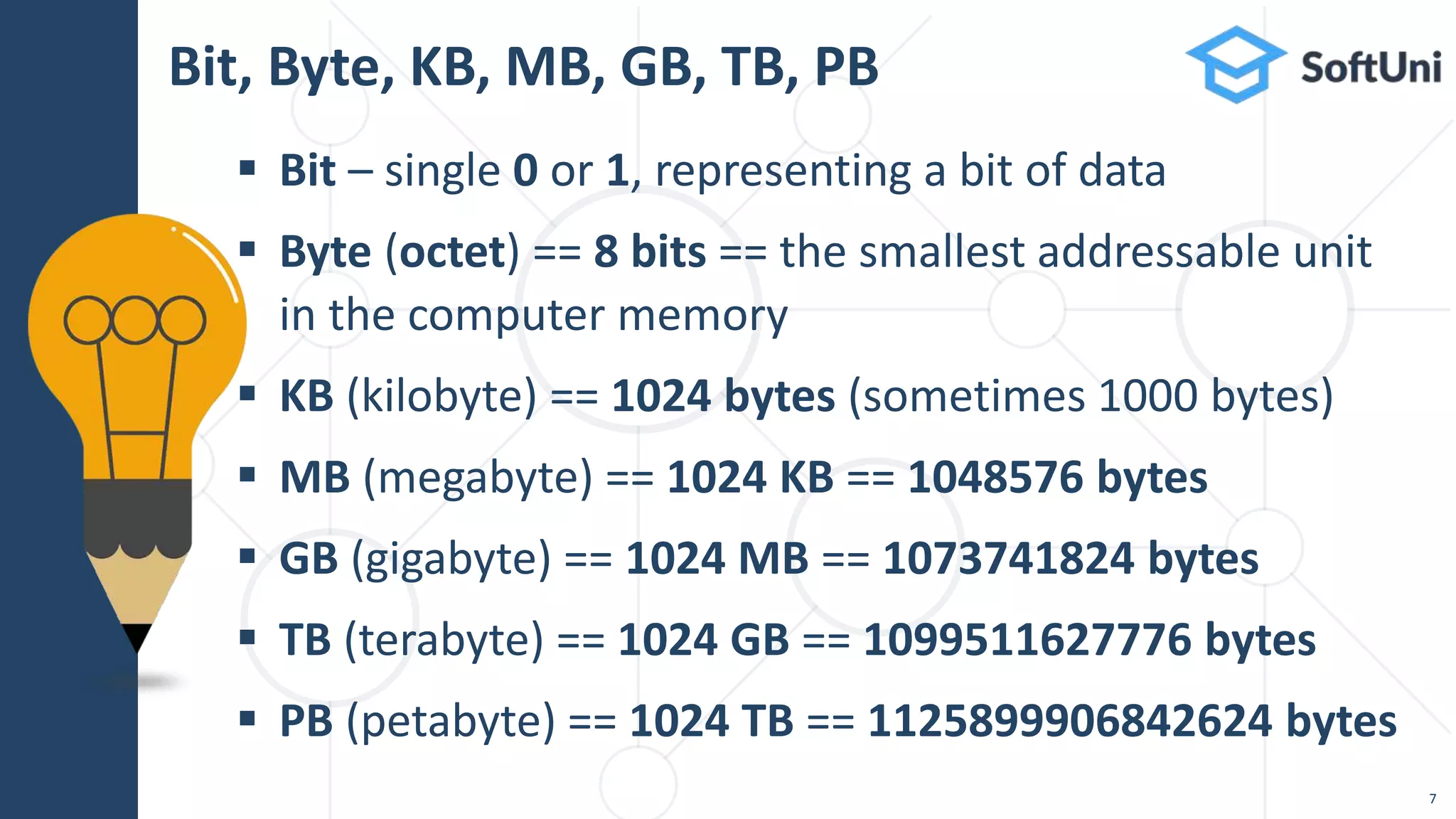  Bit – single 0 or 1, representing a bit of data
 Byte (octet) == 8 bits == the smallest addressable unit
in the computer memory
 KB (kilobyte) == 1024 bytes (sometimes 1000 bytes)
 MB (megabyte) == 1024 KB == 1048576 bytes
 GB (gigabyte) == 1024 MB == 1073741824 bytes
 TB (terabyte) == 1024 GB == 1099511627776 bytes
 PB (petabyte) == 1024 TB == 1125899906842624 bytes
Bit, Byte, KB, MB, GB, TB, PB
7
 