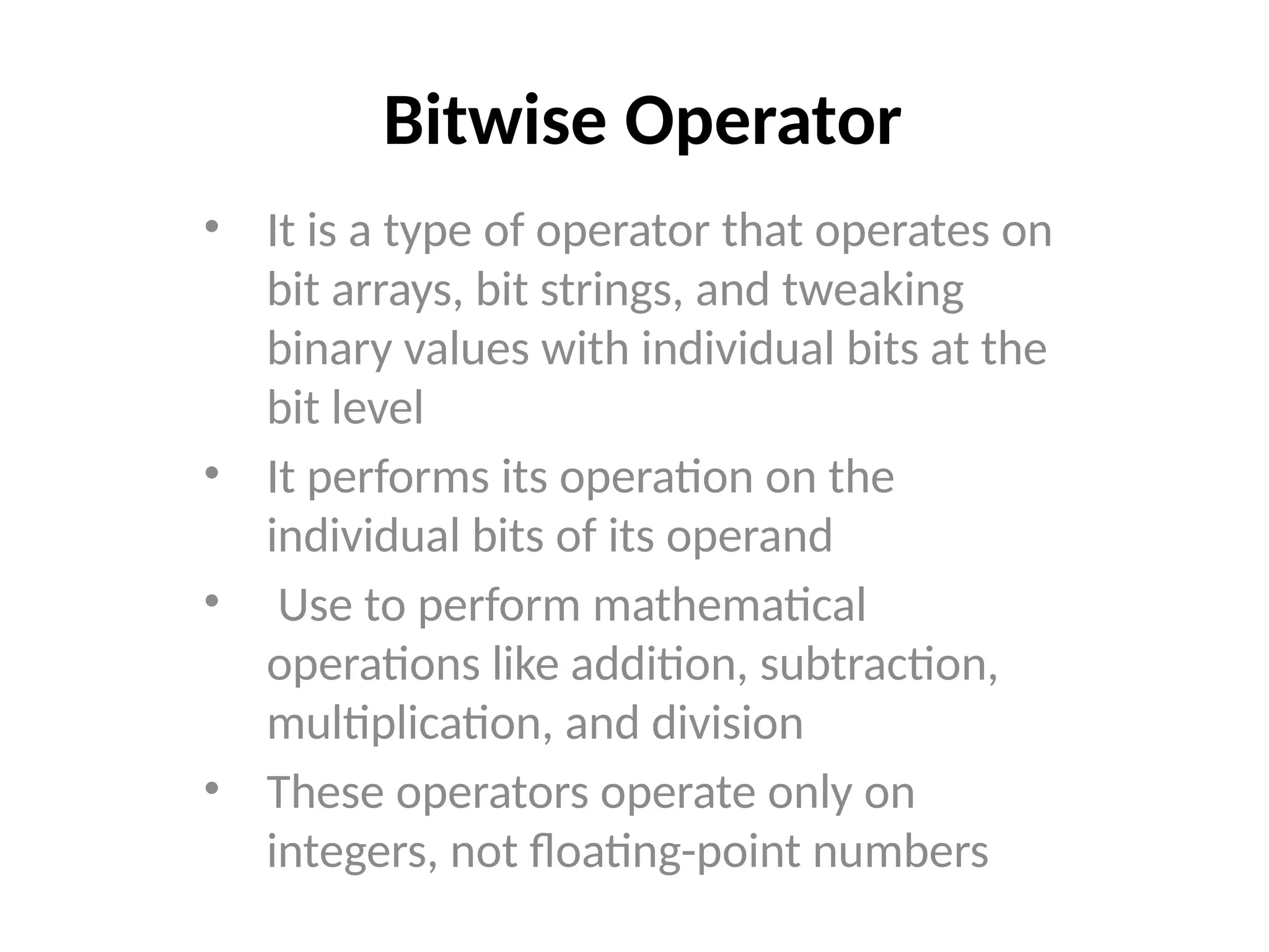 Bitwise Operator
• It is a type of operator that operates on
bit arrays, bit strings, and tweaking
binary values with individual bits at the
bit level
• It performs its operation on the
individual bits of its operand
• Use to perform mathematical
operations like addition, subtraction,
multiplication, and division
• These operators operate only on
integers, not floating-point numbers
 