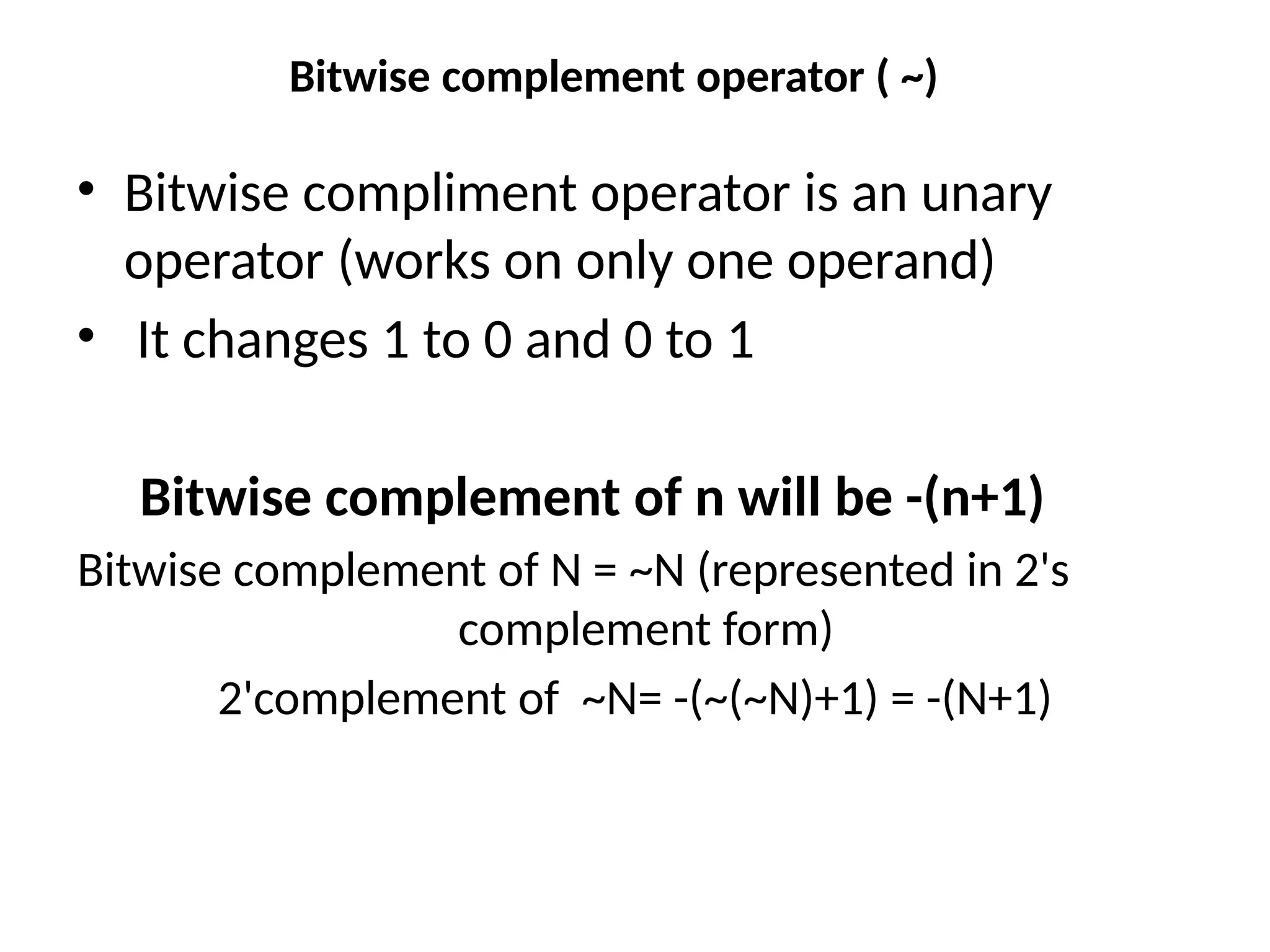 Bitwise complement operator ( ~)
• Bitwise compliment operator is an unary
operator (works on only one operand)
• It changes 1 to 0 and 0 to 1
Bitwise complement of n will be -(n+1)
Bitwise complement of N = ~N (represented in 2's
complement form)
2'complement of ~N= -(~(~N)+1) = -(N+1)
 
