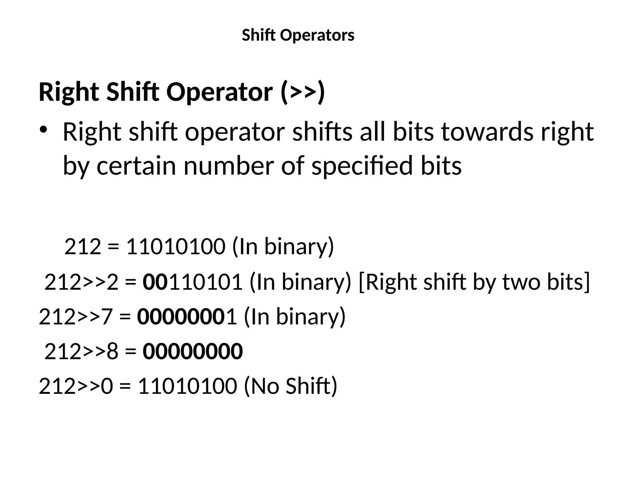 Shift Operators
Right Shift Operator (>>)
• Right shift operator shifts all bits towards right
by certain number of specified bits
212 = 11010100 (In binary)
212>>2 = 00110101 (In binary) [Right shift by two bits]
212>>7 = 00000001 (In binary)
212>>8 = 00000000
212>>0 = 11010100 (No Shift)
 