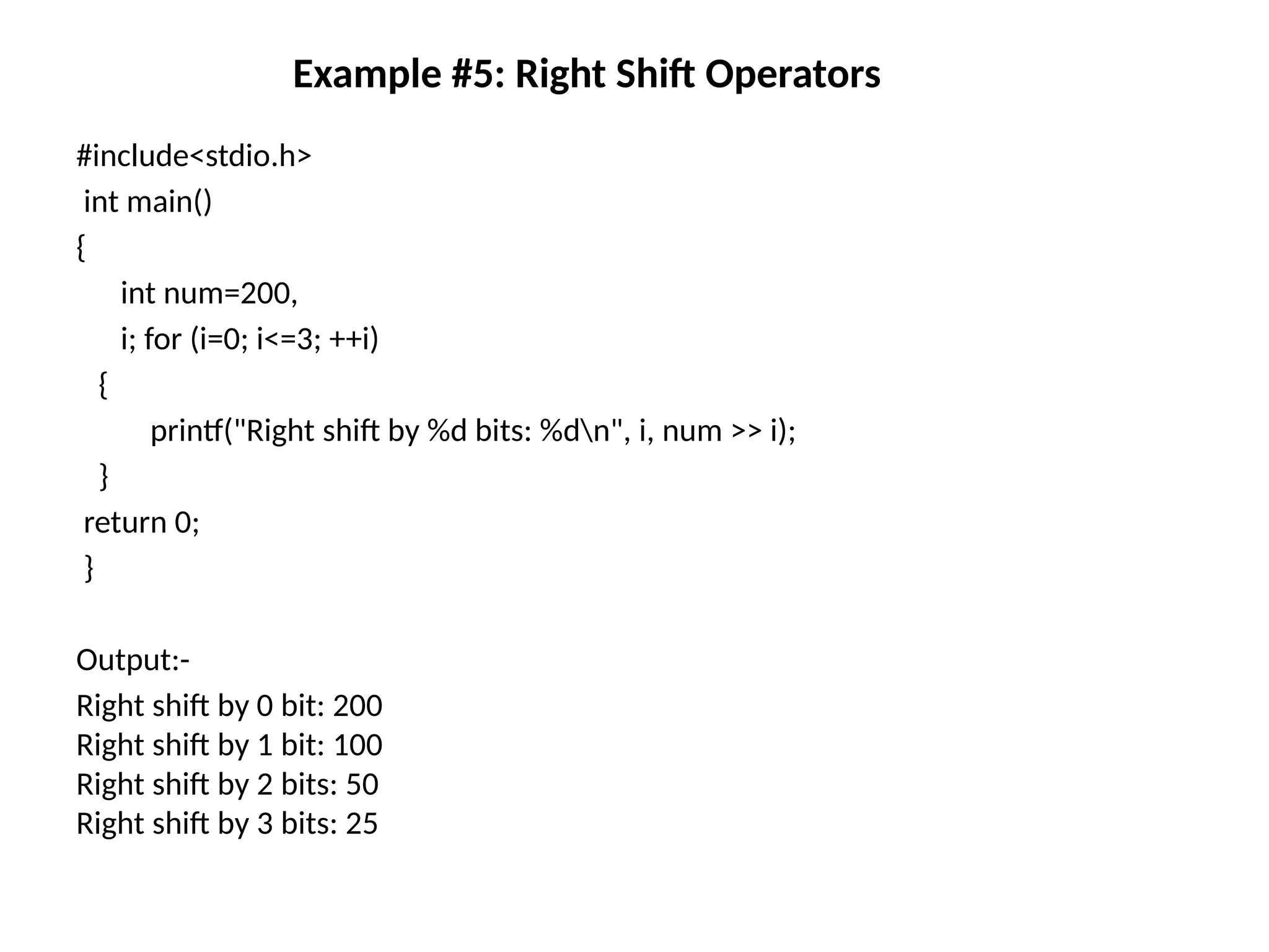 Example #5: Right Shift Operators
#include<stdio.h>
int main()
{
int num=200,
i; for (i=0; i<=3; ++i)
{
printf("Right shift by %d bits: %dn", i, num >> i);
}
return 0;
}
Output:-
Right shift by 0 bit: 200
Right shift by 1 bit: 100
Right shift by 2 bits: 50
Right shift by 3 bits: 25
 