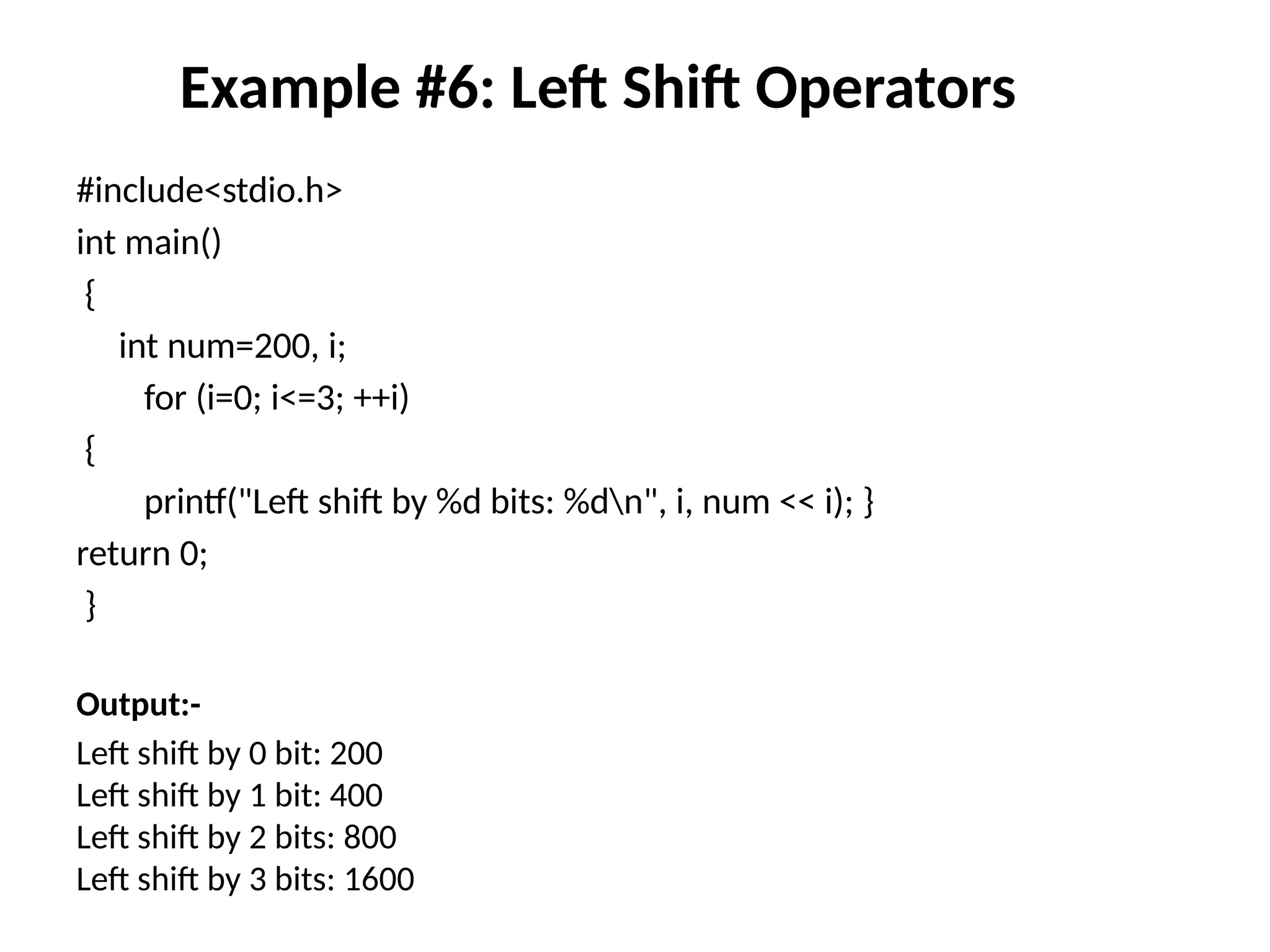 Example #6: Left Shift Operators
#include<stdio.h>
int main()
{
int num=200, i;
for (i=0; i<=3; ++i)
{
printf("Left shift by %d bits: %dn", i, num << i); }
return 0;
}
Output:-
Left shift by 0 bit: 200
Left shift by 1 bit: 400
Left shift by 2 bits: 800
Left shift by 3 bits: 1600
 