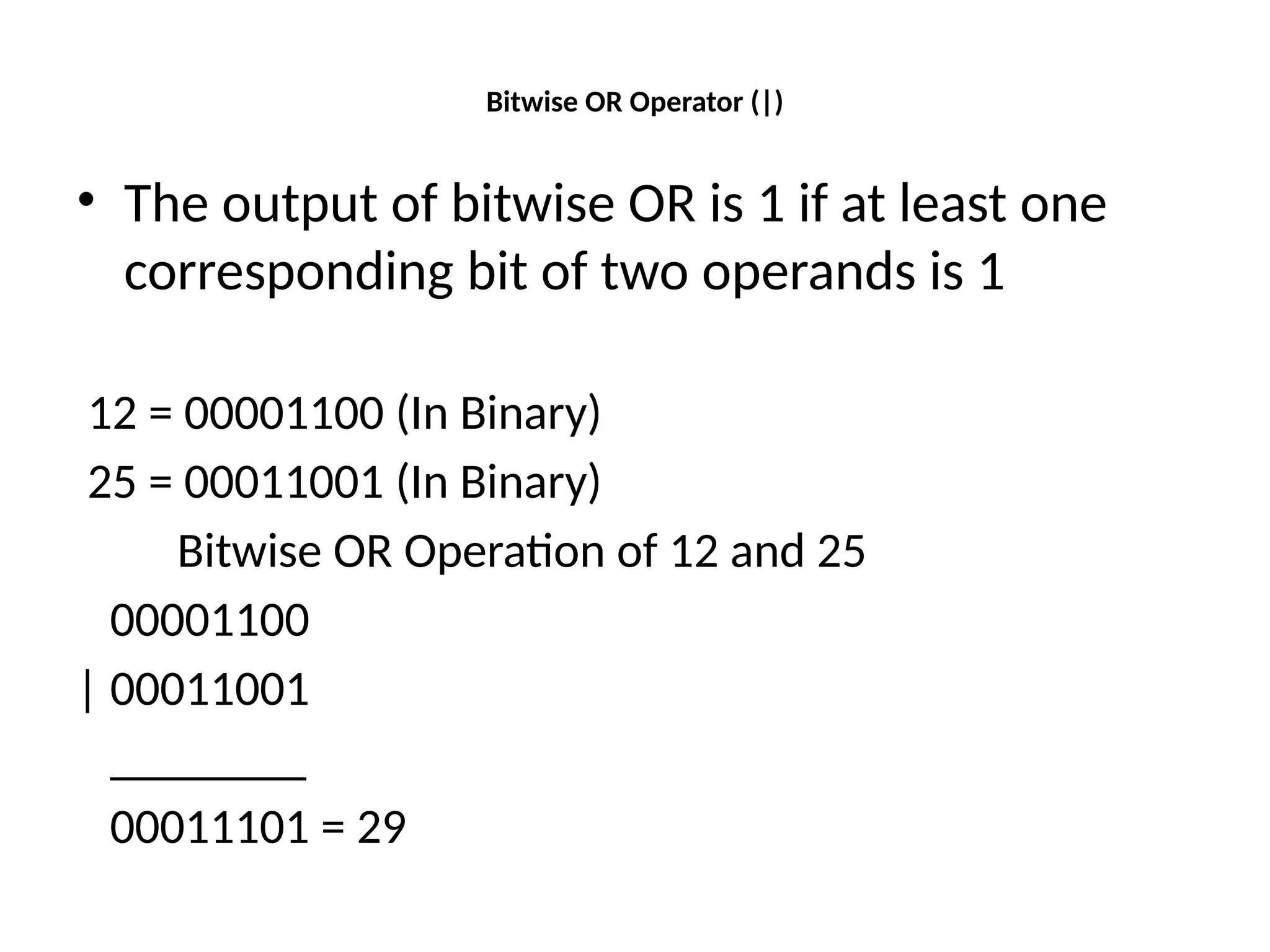Bitwise OR Operator (|)
• The output of bitwise OR is 1 if at least one
corresponding bit of two operands is 1
12 = 00001100 (In Binary)
25 = 00011001 (In Binary)
Bitwise OR Operation of 12 and 25
00001100
| 00011001
________
00011101 = 29
 