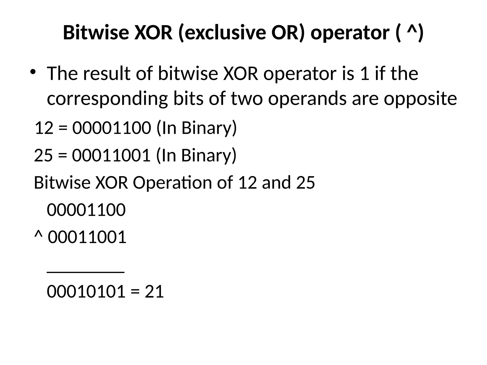 Bitwise XOR (exclusive OR) operator ( ^)
• The result of bitwise XOR operator is 1 if the
corresponding bits of two operands are opposite
12 = 00001100 (In Binary)
25 = 00011001 (In Binary)
Bitwise XOR Operation of 12 and 25
00001100
^ 00011001
________
00010101 = 21
 