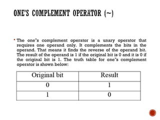  The one s complement operator is a unary operator that
‟
requires one operand only. It complements the bits in the
operand. That means it finds the reverse of the operand bit.
The result of the operand is 1 if the original bit is 0 and it is 0 if
the original bit is 1. The truth table for one s complement
‟
operator is shown below:
 
