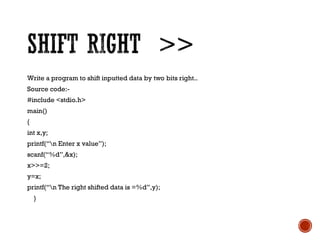 Write a program to shift inputted data by two bits right..
Source code:-
#include <stdio.h>
main()
{
int x,y;
printf(“n Enter x value”);
scanf(“%d”,&x);
x>>=2;
y=x;
printf(“n The right shifted data is =%d”,y);
}
 