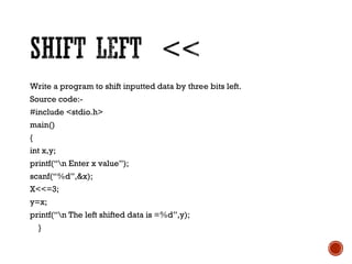 Write a program to shift inputted data by three bits left.
Source code:-
#include <stdio.h>
main()
{
int x,y;
printf(“n Enter x value”);
scanf(“%d”,&x);
X<<=3;
y=x;
printf(“n The left shifted data is =%d”,y);
}
 