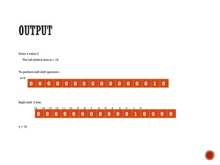 Enter x value 2
The left shifted data is = 16
To perform Left shift operator:-
x=2
15 14 13 12 11 10 9 8 7 6 5 4 3 2 1 0
Right shift 2 bits
15 14 13 12 11 10 9 8 7 6 5 4 3 2 1 0
y = 16
0 0 0 0 0 0 0 0 0 0 0 0 0 0 1 0
0 0 0 0 0 0 0 0 0 0 0 1 0 0 0 0
 
