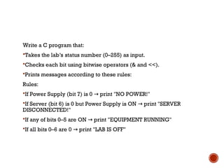 Write a C program that:
Takes the lab’s status number (0–255) as input.
Checks each bit using bitwise operators (& and <<).
Prints messages according to these rules:
Rules:
If Power Supply (bit 7) is 0 print "NO POWER!"
→
If Server (bit 6) is 0 but Power Supply is ON print "SERVER
→
DISCONNECTED!"
If any of bits 0–5 are ON print "EQUIPMENT RUNNING"
→
If all bits 0–6 are 0 print "LAB IS OFF"
→
 