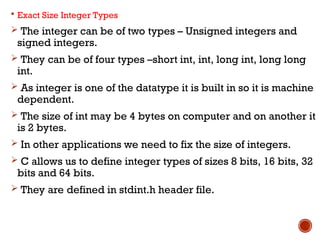  Exact Size Integer Types
 The integer can be of two types – Unsigned integers and
signed integers.
 They can be of four types –short int, int, long int, long long
int.
 As integer is one of the datatype it is built in so it is machine
dependent.
 The size of int may be 4 bytes on computer and on another it
is 2 bytes.
 In other applications we need to fix the size of integers.
 C allows us to define integer types of sizes 8 bits, 16 bits, 32
bits and 64 bits.
 They are defined in stdint.h header file.
 