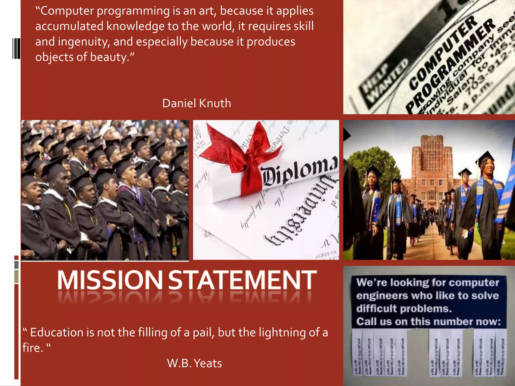 Mission statement“Computer programming is an art, because it applies accumulated knowledge to the world, it requires skill and ingenuity, and especially because it produces objects of beauty.”                                                 Daniel Knuth “ Education is not the filling of a pail, but the lightning of a fire. “                                                              W.B. Yeats