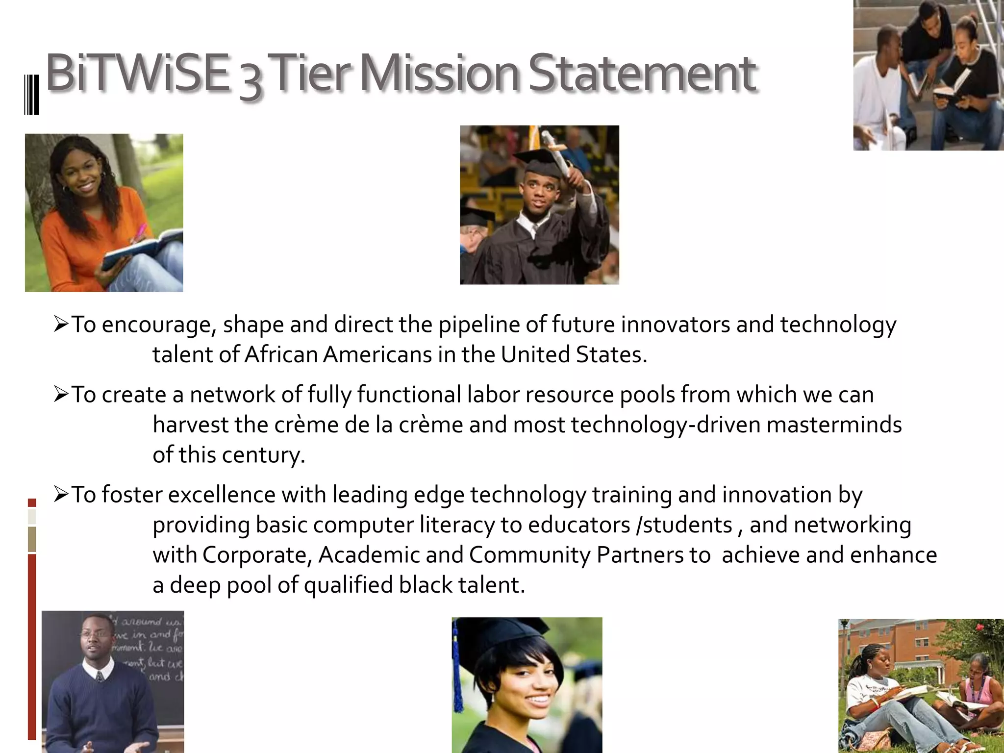 BiTWiSE 3 Tier Mission StatementTo encourage, shape and direct the pipeline of future innovators and technology 	talent of African Americans in the United States.