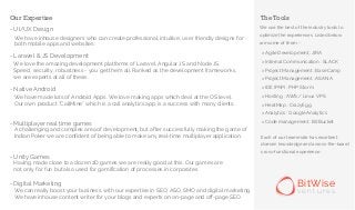 - UI/UX Design
- Laravel & JS Development
- Native Android
- Multiplayer real time games
- Unity Games
- Digital Marketing
The Tools
> Agile Development : JIRA
> Internal Communication : SLACK
> Project Management : BaseCamp
> Project Management : ASANA
> IDE (PhP) : PHP Storm
> Hosting : AWS / Linux VPS
> HeatMap : CrazyEgg
> Analytics : Google Analytics
> Code management : BitBucket
Each of our teammate has excellent
domain knowledge and across-the-board
cross-functional experience.
We use the best of the industry tools to
optimize the experiences. Listed below
are some of them -
BitWise
v e n t u r e s
Our Expertise
We have inhouse designers who can create professional, intuitive, user friendly designs for
both mobile apps and websites.
We love the amazing development platforms of Laravel, Angular JS and Node JS.
Speed, security, robustness - you get them all. Ranked as the development frameworks,
we are experts at all of these.
We have made lots of Android Apps. We love making apps which deal at the OS level.
Our own product “CallMine” which is a call analytics app, is a success with many clients.
A challenging and complex area of development, but after successfully making the game of
Indian Poker we are confident of being able to make any real-time multiplayer application.
Having made close to a dozen 2D games we are really good at this. Our games are
not only for fun but also used for gamification of processes in corporates
We can really boost your business, with our expertise in SEO, ASO, SMO and digital marketing.
We have inhouse content writer for your blogs and experts on on-page and off-page SEO.
 