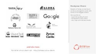 Prestigious Clients
Despite of being a small team
we have managed to work with
some of the biggest clients.
We owe this to
- supreme quality of work
- transparency with client
- very high commitment levels
and lots more.. BitWise
v e n t u r e s
For full list of our client visit : http://bitwise.in/our-clients
 