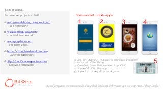 Some recent projects in PHP :
a)
- Yii Framework
b)
- Laravel Framework
c)
- Yii Framework
d)
e)
- Laravel Framework
- Laravel Framework
www.masalabhangraworkout.com
www.alohagujarat.com/
www.preptoon.com
https://arlingtondentalma.com/
http://pacificacompanies.co.in/
Some recent mobile apps :
1) Lets TP : Unity 2D - multiplayer online realtime game
2) Lanocast : iOS utility app
3) OvenBell : Cross Platform Web App :IONIC
4) SquareOff : iOS utility app
5) Super Rajni : Unity 2D - casual game
1 2 3 4
5
Recent work..
BitWise
v e n t u r e s A good programmer is someone who always looks both ways before crossing a one-way street. (Doug Linder)
 