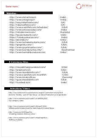 - http://www.sbmachines.in (India)
- http://www.arisegroup.in (India)
- http://easyindianfoods.com/ (UK)
- http://reliancefibres.com/ (UK)
- http://www.eventfish.com/scheduler/ (USA)
- http://www.anilassociates.com/ (India)
- http://mmakonnect.com/ (Australia)
- http://bpaconsultants.com/ (USA)
- https://tataskyuniverse.com/ (India)
- http://pbcindia.in/ (India)
- http://www.techseedsystems.com/ (USA)
- http://gingerblu.com/- (USA)
- http://www.ajayshrivastav.com/ (USA)
- http://www.braindynamics.info/ (South Africa)
- http://www.hennainternational.com (India)
- http://masalabhangraworkout.com/ (USA)
- http://preptoon.com (USA)
- http://www.islandblinds.com/ (USA)
- http://www.eventfish.com/eventfish (USA)
- http://www.lotuscrafts.eu (Germany)
- http://guaranteedblinds.com (USA)
- http://ovenbell.com (India)
Animations/Videos
- http://www.bitwise.in/www.bitwise.in/projects/animation-tatasky.html
Done for TataSky - part of Tata Group - an Indian Multinational conglomerate
- http://www.youtube.com/watch?v=K4sMENl3AVE
Our company video
- http://www.youtube.com/watch?v=B24xxlTCStM
Whiteboard animation done for client based in United States
- http://youtu.be/kMEO9oePIro
Wedding invitation/itinerary video -
- http://www.youtube.com/watch?v=8J9Kh19H6Lk
Birthday Invitation
E-Commerce Sites -
Some more..
Websites -
BitWise
v e n t u r e s
 