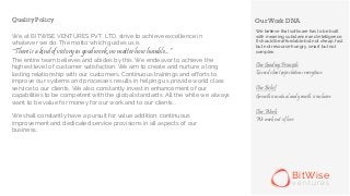 Our Work DNAQuality Policy
BitWise
v e n t u r e s
We believe that software has to be built
with meaning, substance and intelligence.
It should be affordable but not cheap, fast
but not resource hungry, smart but not
complex.
Our Guiding Principle
Exceed client expectations everytime
Our Belief
Growth is mutual and growth is inclusive
Our Work
We work out of love
We, at BITWISE VENTURES PVT. LTD. strive to achieve excellence in
whatever we do. The motto which guides us is
“
The entire team believes and abides by this. We endeavor to achieve the
highest level of customer satisfaction. We aim to create and nurture a long
lasting relationship with our customers. Continuous trainings and efforts to
improve our systems and processes results in helping us provide world class
service to our clients. We also constantly invest in enhancement of our
capabilities to be competent with the global standards. All the while we always
want to be value for money for our work and to our clients. .
We shall constantly have a pursuit for value addition, continuous
improvement and dedicated service provisions in all aspects of our
business.
There is a kind of victory in good work, no matter how humble...”
 