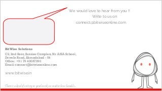 BitWise Solutions
C2, 2nd floor, Sunrise Complex, Nr. ASIA School,
DriveIn Road, Ahmedabad - 54
Office: +91 79 40087090
Email: connect@bitwiseonline.com
www.bitwise.in
We would love to hear from you !!
Write to us on
connect@bitwiseonline.com
There is a kind of victory in good work, no matter how humble...
 