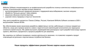 BitWorks Software специализируется на профессиональной разработке сложных комплексных информационных
систем, отличительными чертами которых являются:
• высокопроизводительные серверные решения с поддержкой масштабирования, высоких нагрузок;
• обработка “больших данных” (data analysis);
• машинное обучение (machine learning);
• широкий спектр передовых открытых технологий.
Наш центр разработки находится в Томске (Сибирь, Россия). Компания BitWorks Software основана в 2005 г.
выпускниками томских ВУЗов.
Мы обеспечиваем своим заказчикам разработку эффективных систем, работающих в сложных предметных
областях, когда риск провала проекта в связи с недостаточной компетенцией исполнителя или недооценки
сложности проекта высок. Мы умеем выстроить взаимодействие разнородных групп разработчиков вокруг единого
проекта, обеспечить прозрачность процесса разработки для заказчика.
Мы нацелены на глубокое понимание и анализ деятельности заказчика, что позволяет создавать продукт
отвечающий актуальным и перспективным потребностям бизнеса.
Наши продукты эффективно решают бизнес-задачи наших клиентов.
 