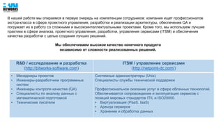 В нашей работе мы опираемся в первую очередь на компетенции сотрудников: компания ищет профессионалов
экстра-класса в сфере проектного управления, разработки и реализации архитектуры, обеспечения QA и
погружает их в работу со сложными и высокоинтеллектуальными проектами. Кроме того, мы используем лучшие
практики в сфере анализа, проектного управления, разработки, управления сервисами (ITSM) и обеспечения
качества разработки с целью создания лучших решений.
Мы обеспечиваем высокое качество конечного продукта
независимо от сложности реализованных решений.
R&D / исследование и разработка
(http://bitworks-software.com)
ITSM / управление сервисами
(http://netpoint-dc.com/)
• Менеджеры проектов
• Инженеры-разработчики программных
систем
• Инженеры контроля качества (QA)
• Специалисты по анализу данных с
математической подготовкой
• Технические писатели
Системные администраторы (Unix)
Специалисты службы технической поддержки
Профессиональное оказание услуг в сфере облачных технологий.
Обеспечивается сопровождение и эксплуатация сервисов с
позиций мировых стандартов ITIL и ISO20000.
• Виртуализация (PaaS, IaaS)
• Аренда серверов
• Хранение и обработка данных
 