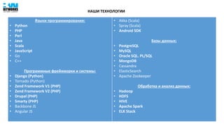 НАШИ ТЕХНОЛОГИИ
Языки программирования:
• Python
• PHP
• Perl
• Java
• Scala
• JavaScript
• Go
• C++
Программные фреймворки и системы:
• Django (Python)
• Tornado (Python)
• Zend Framework V1 (PHP)
• Zend Framework V2 (PHP)
• Drupal (PHP)
• Smarty (PHP)
• Backbone JS
• Angular JS
• Akka (Scala)
• Spray (Scala)
• Android SDK
Базы данных:
• PostgreSQL
• MySQL
• Oracle SQL. PL/SQL
• MongoDB
• Cassandra
• ElasticSearch
• Apache Zookeeper
Обработка и анализ данных:
• Hadoop
• HDFS
• HIVE
• Apache Spark
• ELK Stack
 
